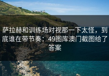 萨拉赫和训练场对视那一下太怪，到底谁在带节奏：49图库澳门截图给了答案