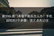 被99tk澳门诱导下载后怎么办？手机自检的7个步骤：这三点先记住