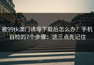 被99tk澳门诱导下载后怎么办？手机自检的7个步骤：这三点先记住