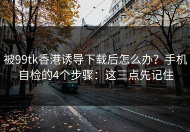 被99tk香港诱导下载后怎么办？手机自检的4个步骤：这三点先记住