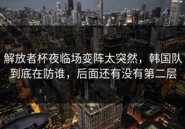 解放者杯夜临场变阵太突然，韩国队到底在防谁，后面还有没有第二层