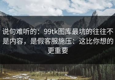 说句难听的：99tk图库最坑的往往不是内容，是假客服施压：这比你想的更重要