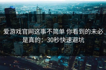 爱游戏官网这事不简单 你看到的未必是真的：30秒快速避坑
