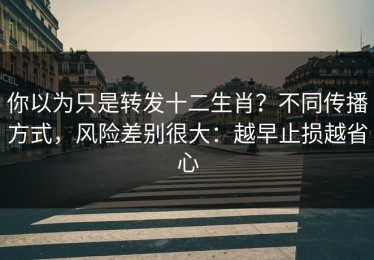 你以为只是转发十二生肖？不同传播方式，风险差别很大：越早止损越省心