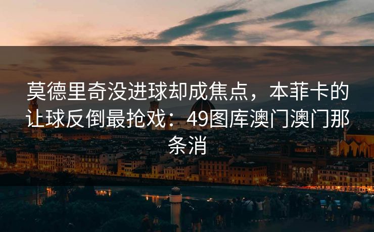 莫德里奇没进球却成焦点，本菲卡的让球反倒最抢戏：49图库澳门澳门那条消