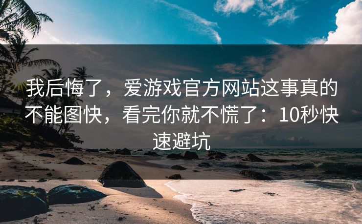 我后悔了，爱游戏官方网站这事真的不能图快，看完你就不慌了：10秒快速避坑