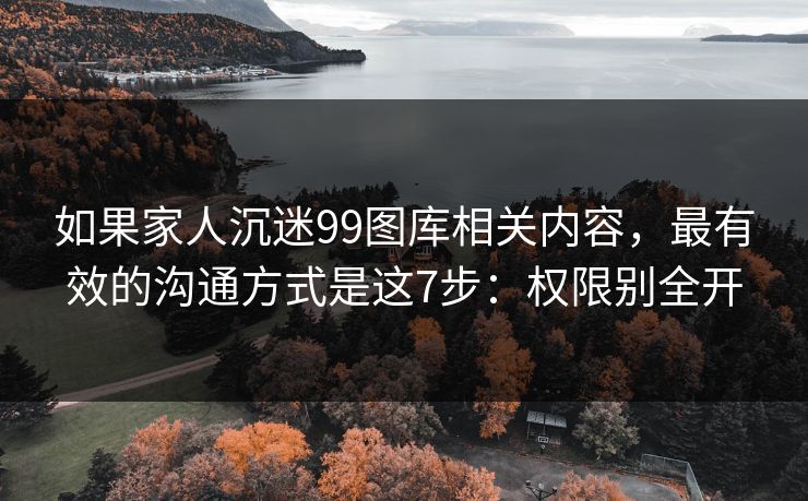 如果家人沉迷99图库相关内容，最有效的沟通方式是这7步：权限别全开