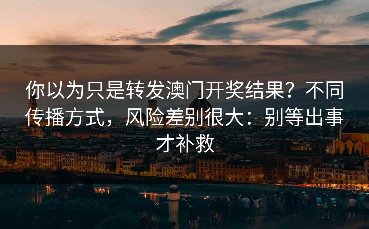 你以为只是转发澳门开奖结果？不同传播方式，风险差别很大：别等出事才补救