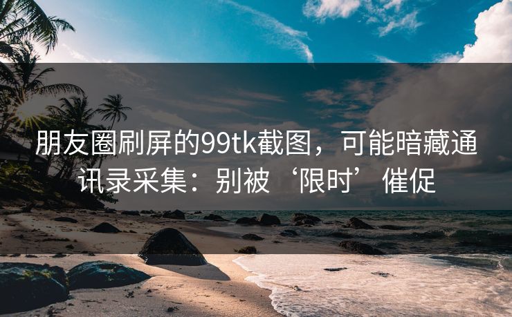 朋友圈刷屏的99tk截图，可能暗藏通讯录采集：别被‘限时’催促