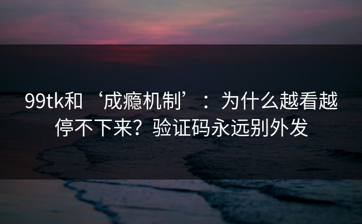 99tk和‘成瘾机制’：为什么越看越停不下来？验证码永远别外发