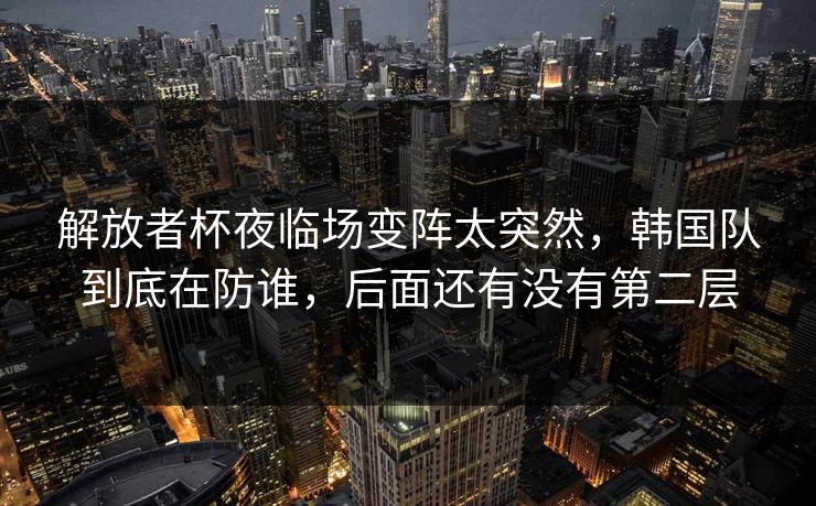 解放者杯夜临场变阵太突然，韩国队到底在防谁，后面还有没有第二层