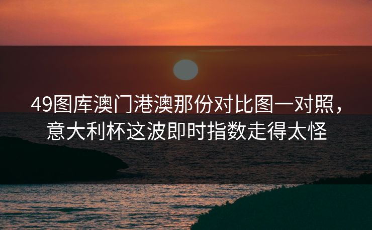 49图库澳门港澳那份对比图一对照，意大利杯这波即时指数走得太怪