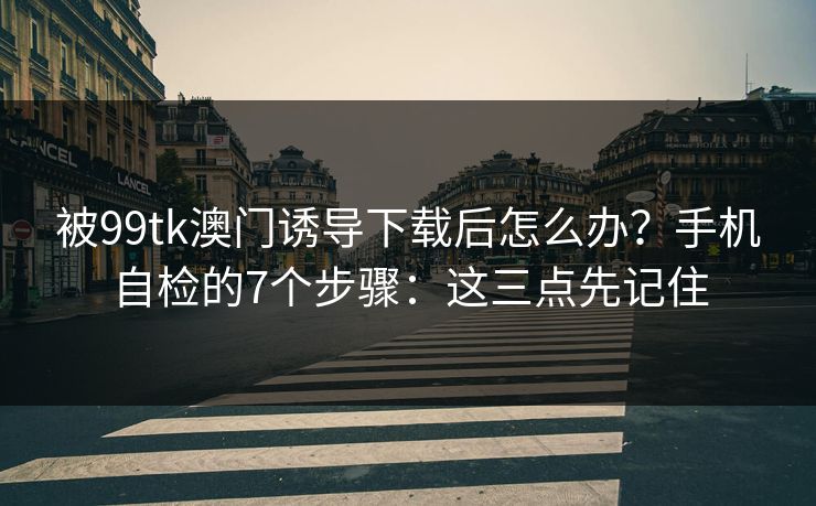 被99tk澳门诱导下载后怎么办？手机自检的7个步骤：这三点先记住