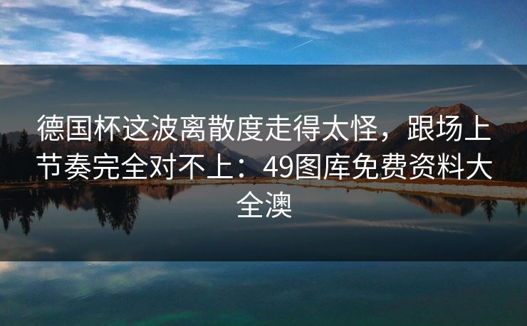 德国杯这波离散度走得太怪，跟场上节奏完全对不上：49图库免费资料大全澳