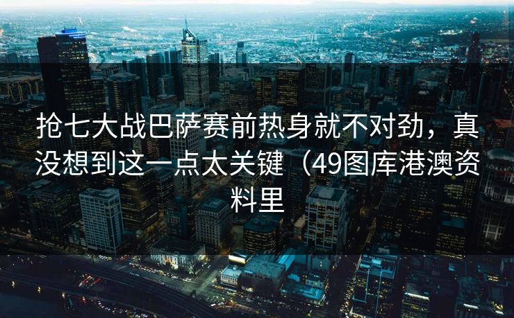 抢七大战巴萨赛前热身就不对劲，真没想到这一点太关键（49图库港澳资料里