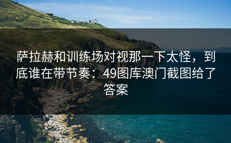 萨拉赫和训练场对视那一下太怪，到底谁在带节奏：49图库澳门截图给了答案