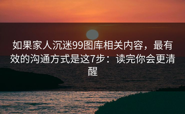 如果家人沉迷99图库相关内容,最有效的沟通方式是这7步:读完你会更清醒 如果家人沉迷99图库相关内容,最有效的沟通方式是这7步:读完你会更清醒
